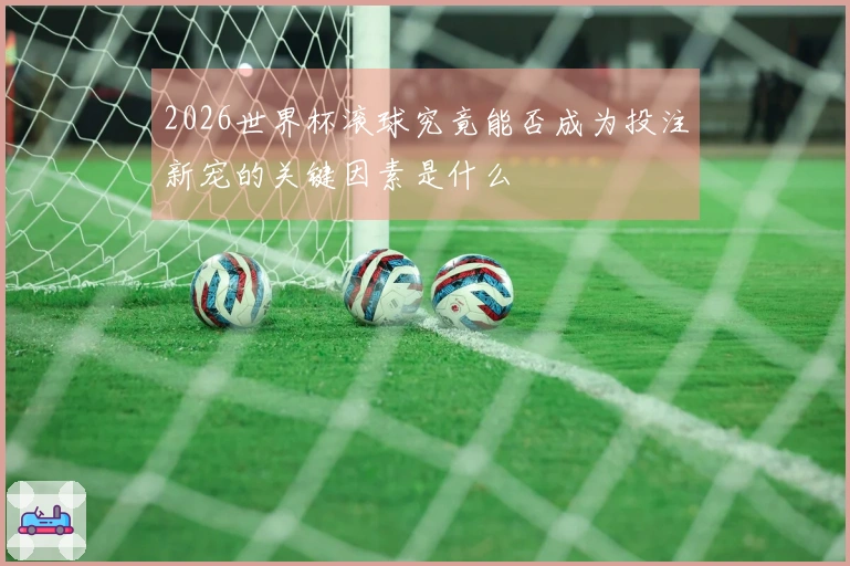 2026世界杯滚球究竟能否成为投注新宠的关键因素是什么