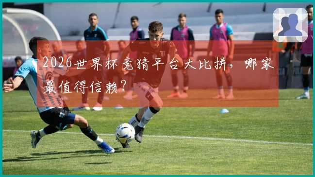2026世界杯竞猜平台大比拼，哪家最值得信赖？